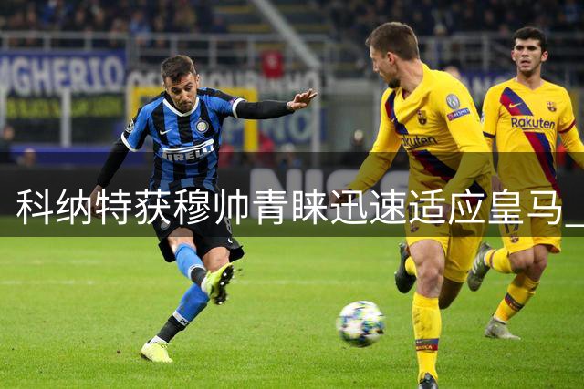 科纳特获穆帅青睐迅速适应皇马 誓言重振职业生涯